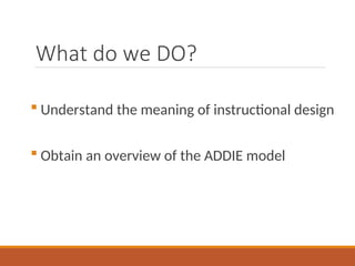 What do we DO?
? Understand the meaning of instructional design
? Obtain an overview of the ADDIE model
 