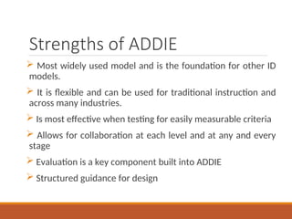 Strengths of ADDIE
? Most widely used model and is the foundation for other ID
models.
? It is flexible and can be used for traditional instruction and
across many industries.
? Is most effective when testing for easily measurable criteria
? Allows for collaboration at each level and at any and every
stage
? Evaluation is a key component built into ADDIE
? Structured guidance for design
 