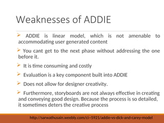 Weaknesses of ADDIE
? ADDIE is linear model, which is not amenable to
accommodating user generated content
? You cant get to the next phase without addressing the one
before it.
? It is time consuming and costly
? Evaluation is a key component built into ADDIE
? Does not allow for designer creativity.
? Furthermore, storyboards are not always effective in creating
and conveying good design. Because the process is so detailed,
it sometimes deters the creative process
http://sarwathusain.weebly.com/ci--5921/addie-vs-dick-and-carey-model
 