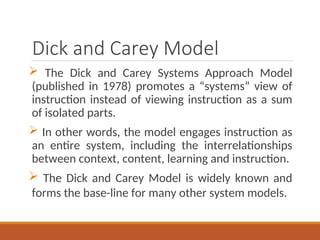Dick and Carey Model
? The Dick and Carey Systems Approach Model
(published in 1978) promotes a systems view of
instruction instead of viewing instruction as a sum
of isolated parts.
? In other words, the model engages instruction as
an entire system, including the interrelationships
between context, content, learning and instruction.
? The Dick and Carey Model is widely known and
forms the base-line for many other system models.
 