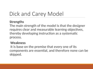 Dick and Carey Model
Strengths
The main strength of the model is that the designer
requires clear and measurable learning objectives,
thereby developing instruction as a systematic
process.
Weakness
It is base on the premise that every one of its
components are essential, and therefore none can be
skipped.
 
