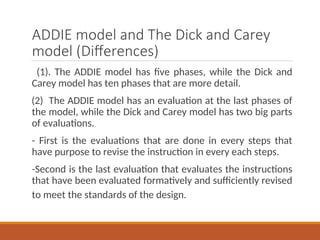 ADDIE model and The Dick and Carey
model (Differences)
(1). The ADDIE model has five phases, while the Dick and
Carey model has ten phases that are more detail.
(2) The ADDIE model has an evaluation at the last phases of
the model, while the Dick and Carey model has two big parts
of evaluations.
- First is the evaluations that are done in every steps that
have purpose to revise the instruction in every each steps.
-Second is the last evaluation that evaluates the instructions
that have been evaluated formatively and sufficiently revised
to meet the standards of the design.
 