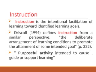 Instruction
? Instruction is the intentional facilitation of
learning toward identified learning goals.
? Driscoll (1994) defines instruction from a
similar perspective: "the deliberate
arrangement of learning conditions to promote
the attainment of some intended goal" (p. 332).
?  Purposeful activity intended to cause ,
guide or support learning
 