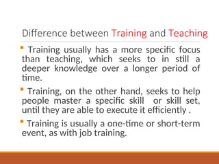 Difference between Training and Teaching
? Training usually has a more specific focus
than teaching, which seeks to in still a
deeper knowledge over a longer period of
time.
? Training, on the other hand, seeks to help
people master a specific skill or skill set,
until they are able to execute it efficiently .
? Training is usually a one-time or short-term
event, as with job training.
 