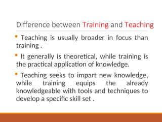 Difference between Training and Teaching
? Teaching is usually broader in focus than
training .
? It generally is theoretical, while training is
the practical application of knowledge.
? Teaching seeks to impart new knowledge,
while training equips the already
knowledgeable with tools and techniques to
develop a specific skill set .
 