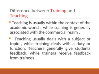 Difference between Training and
Teaching
? Teaching is usually within the context of the
academic world , while training is generally
associated with the commercial realm .
? Teaching usually deals with a subject or
topic , while training deals with a duty or
function. Teachers generally give students
feedback, while trainers receive feedback
from trainees
 