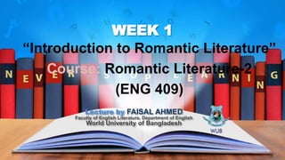 WEEK 1
“Introduction to Romantic Literature”
Course: Romantic Literature-2
(ENG 409)
Lecture by FAISAL AHMED
Faculty of English Literature, Department of English
World University of Bangladesh
 