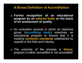  Formal recognition of an educational
program by an external body on the basis
p g y y
of an assessment of quality
 An evaluation process in which an objective
group (accrediting body) examines an
educational program to ensure that it is
educational program to ensure that it is
meeting minimum standards established by
experts in the field and industry
 The outcome of the process is binary:
program is either accredited or not accredited
N
P
T
E
L
 