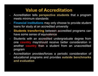 A dit ti t ll ti t d t th t
• Accreditation tells perspective students that a program
meets minimum standards
• Financial institutions may only choose to provide student
Financial institutions may only choose to provide student
loans for study at an accredited university
• Students transferring between accredited programs can
h f i l
have some sense of equivalence
• Students with an accredited undergraduate degree from
one country may/should receive better consideration in
one country may/should receive better consideration in
another country than a student from an unaccredited
program
• Accreditation provides/forces a periodic consideration of
educational programs and provides outside benchmarks
and evaluation
N
P
T
E
L
 