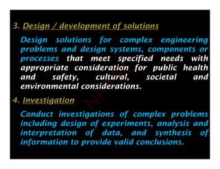3. Design / development of solutions
Design solutions for complex engineering
problems and design systems, components or
p g y , p
processes that meet specified needs with
appropriate consideration for public health
d f l l i l d
and safety, cultural, societal and
environmental considerations.
4. Investigation
Conduct investigations of complex problems
Conduct investigations of complex problems
including design of experiments, analysis and
interpretation of data, and synthesis of
information to provide valid conclusions.
N
P
T
E
L
 