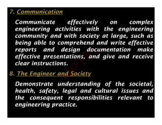 7. Communication
Communicate effectively on complex
Communicate effectively on complex
engineering activities with the engineering
community and with society at large, such as
y y g
being able to comprehend and write effective
reports and design documentation make
ff i i d i d i
effective presentations, and give and receive
clear instructions.
8. The Engineer and Society
Demonstrate understanding of the societal,
g f ,
health, safety, legal and cultural issues and
the consequent responsibilities relevant to
engineering practice.
N
P
T
E
L
 