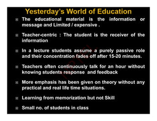  The educational material is the information or
message and Limited / expensive .
 Teacher-centric : The student is the receiver of the
information
 In a lecture students assume a purely passive role
p y p
and their concentration fades off after 15-20 minutes.
 Teachers often continuously talk for an hour without
y
knowing students response and feedback
 More emphasis has been given on theory without any
 More emphasis has been given on theory without any
practical and real life time situations.
 Learning from memorization but not Skill
 Learning from memorization but not Skill
 Small no. of students in class
N
P
T
E
L
 