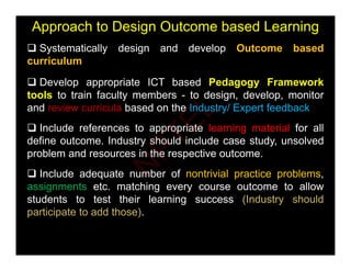 Approach to Design Outcome based Learning
 Systematically design and develop Outcome based
 Systematically design and develop Outcome based
curriculum
 Develop appropriate ICT based Pedagogy Framework
 Develop appropriate ICT based Pedagogy Framework
tools to train faculty members - to design, develop, monitor
and review curricula based on the Industry/ Expert feedback
 Include references to appropriate learning material for all
define outcome. Industry should include case study, unsolved
problem and resources in the respective outcome
problem and resources in the respective outcome.
 Include adequate number of nontrivial practice problems,
assignments etc matching every course outcome to allow
assignments etc. matching every course outcome to allow
students to test their learning success (Industry should
participate to add those).
N
P
T
E
L
 
