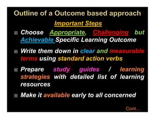 I t t St
Important Steps
 Choose Appropriate, Challenging but
Achievable Specific Learning Outcome
 Write them down in clear and measurable
 Write them down in clear and measurable
terms using standard action verbs
P d id / l i
 Prepare study guides / learning
strategies with detailed list of learning
resources
 Make it available early to all concerned
 Make it available early to all concerned
Cont…
N
P
T
E
L
 