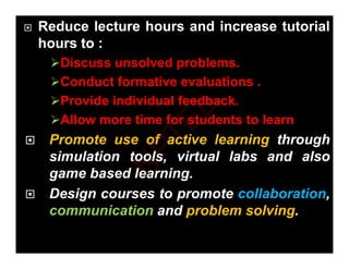  Reduce lecture hours and increase tutorial
hours to :
Discuss unsolved problems.
Conduct formative evaluations
Conduct formative evaluations .
Provide individual feedback.
Allow more time for students to learn
Allow more time for students to learn
 Promote use of active learning through
i l ti t l i t l l b d l
simulation tools, virtual labs and also
game based learning.
 Design courses to promote collaboration,
communication and problem solving.
N
P
T
E
L
 