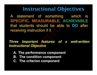 A statement of something which is
SPECIFIC, MEASURABLE, ACHIEVABLE
that students should be able to DO after
receiving instruction if it
Three Important features of a well-written
A Th f t
Three Important features of a well written
Instructional Objective
A. The performance component
B. The condition component
C The criterion component
C. The criterion component
N
P
T
E
L
 