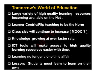 Tomorrow’s World of Education
 Large variety of high quality learning resources
 Large variety of high quality learning resources
becoming available on the Net .
 Learner-Centric/Flip teaching to be the Norm
 Class size will continue to increase ( MOOC ? )
 Class size will continue to increase ( MOOC ? )
 Knowledge growing at ever faster rate.
 ICT tools will make access to high quality
learning resources easier with time.
g
 Learning no longer a one time affair
 Lesson: Students must learn to learn on their
own
N
P
T
E
L
 