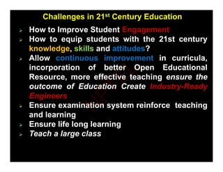  How to Improve Student Engagement
Challenges in 21st Century Education
 How to Improve Student Engagement
 How to equip students with the 21st century
knowledge, skills and attitudes?
 Allow continuous improvement in curricula,
incorporation of better Open Educational
R ff ti t hi th
th
Resource, more effective teaching ensure
ensure the
the
outcome
outcome of
of Education
Education Create
Create Industry
Industry-
-Ready
Ready
Engineers
Engineers
Engineers
Engineers
 Ensure examination system reinforce teaching
and learning
g

 Ensure
Ensure life
life long
long learning
learning
 Teach a large class
N
P
T
E
L
 