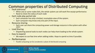 Common properties of Distributed Computing
– Fault tolerance
• When one or some nodes fails, the whole system can still work fine except performance.
• Need to check the status of each node
– Each node play partial role
• Each computer has only a limited, incomplete view of the system.
• Each computer may know only one part of the input.
– Resource sharing
• Each user can share the computing power and storage resource in the system with other
users
– Load Sharing
• Dispatching several tasks to each nodes can help share loading to the whole system.
– Easy to expand
• We expect to use few time when adding nodes. Hope to spend no time if possible.
– Performance
• Parallel computing can be considered a subset of distributed computing
11
 