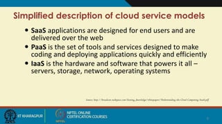 Simplified description of cloud service models
 SaaS applications are designed for end users and are
delivered over the web
 PaaS is the set of tools and services designed to make
coding and deploying applications quickly and efficiently
 IaaS is the hardware and software that powers it all –
servers, storage, network, operating systems
Source: http://broadcast.rackspace.com/hosting_knowledge/whitepapers/Understanding-the-Cloud-Computing-Stack.pdf
8
 