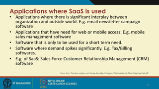 Applications where SaaS is used
• Applications where there is significant interplay between
organization and outside world. E.g. email newsletter campaign
software
• Applications that have need for web or mobile access. E.g. mobile
sales management software
• Software that is only to be used for a short term need.
• Software where demand spikes significantly. E.g. Tax/Billing
softwares.
• E.g. of SaaS: Sales Force Customer Relationship Management (CRM)
software
Source: http://broadcast.rackspace.com/hosting_knowledge/whitepapers/Understanding-the-Cloud-Computing-Stack.pdf
12
Put an end
 