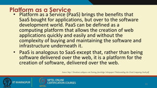 Platform as a Service
• Platform as a Service (PaaS) brings the benefits that
SaaS bought for applications, but over to the software
development world. PaaS can be defined as a
computing platform that allows the creation of web
applications quickly and easily and without the
complexity of buying and maintaining the software and
infrastructure underneath it.
• PaaS is analogous to SaaS except that, rather than being
software delivered over the web, it is a platform for the
creation of software, delivered over the web.
Source: http://broadcast.rackspace.com/hosting_knowledge/whitepapers/Understanding-the-Cloud-Computing-Stack.pdf
14
 