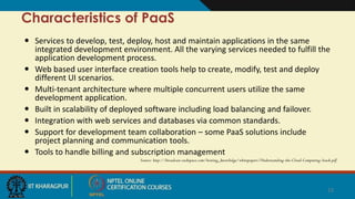 Characteristics of PaaS
 Services to develop, test, deploy, host and maintain applications in the same
integrated development environment. All the varying services needed to fulfill the
application development process.
 Web based user interface creation tools help to create, modify, test and deploy
different UI scenarios.
 Multi-tenant architecture where multiple concurrent users utilize the same
development application.
 Built in scalability of deployed software including load balancing and failover.
 Integration with web services and databases via common standards.
 Support for development team collaboration – some PaaS solutions include
project planning and communication tools.
 Tools to handle billing and subscription management
Source: http://broadcast.rackspace.com/hosting_knowledge/whitepapers/Understanding-the-Cloud-Computing-Stack.pdf
15
 