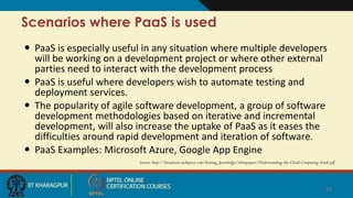 Scenarios where PaaS is used
 PaaS is especially useful in any situation where multiple developers
will be working on a development project or where other external
parties need to interact with the development process
 PaaS is useful where developers wish to automate testing and
deployment services.
 The popularity of agile software development, a group of software
development methodologies based on iterative and incremental
development, will also increase the uptake of PaaS as it eases the
difficulties around rapid development and iteration of software.
 PaaS Examples: Microsoft Azure, Google App Engine
Source: http://broadcast.rackspace.com/hosting_knowledge/whitepapers/Understanding-the-Cloud-Computing-Stack.pdf
16
 