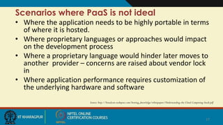 Scenarios where PaaS is not ideal
• Where the application needs to be highly portable in terms
of where it is hosted.
• Where proprietary languages or approaches would impact
on the development process
• Where a proprietary language would hinder later moves to
another provider – concerns are raised about vendor lock
in
• Where application performance requires customization of
the underlying hardware and software
Source: http://broadcast.rackspace.com/hosting_knowledge/whitepapers/Understanding-the-Cloud-Computing-Stack.pdf
17
 
