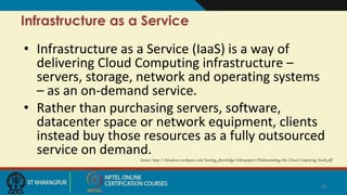 Infrastructure as a Service
• Infrastructure as a Service (IaaS) is a way of
delivering Cloud Computing infrastructure –
servers, storage, network and operating systems
– as an on-demand service.
• Rather than purchasing servers, software,
datacenter space or network equipment, clients
instead buy those resources as a fully outsourced
service on demand.
Source: http://broadcast.rackspace.com/hosting_knowledge/whitepapers/Understanding-the-Cloud-Computing-Stack.pdf
18
 