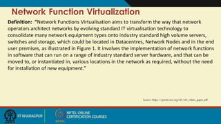 Network Function Virtualization
Source: https://portal.etsi.org/nfv/nfv_white_paper.pdf
Definition: “Network Functions Virtualisation aims to transform the way that network
operators architect networks by evolving standard IT virtualisation technology to
consolidate many network equipment types onto industry standard high volume servers,
switches and storage, which could be located in Datacentres, Network Nodes and in the end
user premises, as illustrated in Figure 1. It involves the implementation of network functions
in software that can run on a range of industry standard server hardware, and that can be
moved to, or instantiated in, various locations in the network as required, without the need
for installation of new equipment.”
 