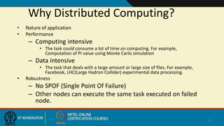 Why Distributed Computing?
• Nature of application
• Performance
– Computing intensive
• The task could consume a lot of time on computing. For example,
Computation of Pi value using Monte Carlo simulation
– Data intensive
• The task that deals with a large amount or large size of files. For example,
Facebook, LHC(Large Hadron Collider) experimental data processing.
• Robustness
– No SPOF (Single Point Of Failure)
– Other nodes can execute the same task executed on failed
node.
2
 