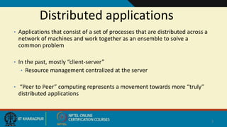 Distributed applications
• Applications that consist of a set of processes that are distributed across a
network of machines and work together as an ensemble to solve a
common problem
• In the past, mostly “client-server”
• Resource management centralized at the server
• “Peer to Peer” computing represents a movement towards more “truly”
distributed applications
3
 