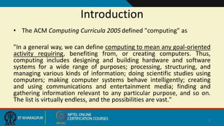 Introduction
• The ACM Computing Curricula 2005defined "computing" as
"In a general way, we can define computing to mean any goal-oriented
activity requiring, benefiting from, or creating computers. Thus,
computing includes designing and building hardware and software
systems for a wide range of purposes; processing, structuring, and
managing various kinds of information; doing scientific studies using
computers; making computer systems behave intelligently; creating
and using communications and entertainment media; finding and
gathering information relevant to any particular purpose, and so on.
The list is virtually endless, and the possibilities are vast."
2
 