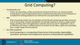 Grid Computing?
• Pcwebopedia.com
– A form of networking. unlike conventional networks that focus on communication
among devices, grid computing harnesses unused processing cycles of all computers in
a network for solving problems too intensive for any stand-alone machine.
• IBM
– Grid computing enables the virtualization of distributed computing and data resources
such as processing, network bandwidth and storage capacity to create a single system
image, granting users and applications seamless access to vast IT capabilities. Just as
an Internet user views a unified instance of content via the Web, a grid user essentially
sees a single, large virtual computer.
• Sun Microsystems
– Grid Computing is a computing infrastructure that provides dependable,
consistent, pervasive and inexpensive access to computational capabilities
7
 