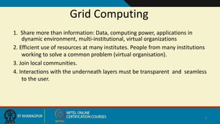 Grid Computing
1. Share more than information: Data, computing power, applications in
dynamic environment, multi-institutional, virtual organizations
2. Efficient use of resources at many institutes. People from many institutions
working to solve a common problem (virtual organisation).
3. Join local communities.
4. Interactions with the underneath layers must be transparent and seamless
to the user.
9
When v use
 