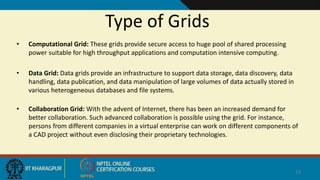 Type of Grids
• Computational Grid: These grids provide secure access to huge pool of shared processing
power suitable for high throughput applications and computation intensive computing.
• Data Grid: Data grids provide an infrastructure to support data storage, data discovery, data
handling, data publication, and data manipulation of large volumes of data actually stored in
various heterogeneous databases and file systems.
• Collaboration Grid: With the advent of Internet, there has been an increased demand for
better collaboration. Such advanced collaboration is possible using the grid. For instance,
persons from different companies in a virtual enterprise can work on different components of
a CAD project without even disclosing their proprietary technologies.
12
 