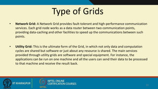 Type of Grids
• Network Grid: A Network Grid provides fault-tolerant and high-performance communication
services. Each grid node works as a data router between two communication points,
providing data-caching and other facilities to speed up the communications between such
points.
• Utility Grid: This is the ultimate form of the Grid, in which not only data and computation
cycles are shared but software or just about any resource is shared. The main services
provided through utility grids are software and special equipment. For instance, the
applications can be run on one machine and all the users can send their data to be processed
to that machine and receive the result back.
13
 