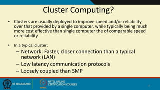 Cluster Computing?
• Clusters are usually deployed to improve speed and/or reliability
over that provided by a single computer, while typically being much
more cost effective than single computer the of comparable speed
or reliability
• In a typical cluster:
– Network: Faster, closer connection than a typical
network (LAN)
– Low latency communication protocols
– Loosely coupled than SMP
17
 