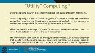 “Utility” Computing ?
• Utility Computing is purely a concept which cloud computing practically implements.
• Utility computing is a service provisioning model in which a service provider makes
computing resources and infrastructure management available to the customer as
needed, and charges them for specific usage rather than a flat rate.
• This model has the advantage of a low or no initial cost to acquire computer resources;
instead, computational resources are essentially rented.
• The word utility is used to make an analogy to other services, such as electrical power,
that seek to meet fluctuating customer needs, and charge for the resources based on
usage rather than on a flat-rate basis. This approach, sometimes known as pay-per-use
22
 