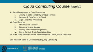 Cloud Computing Course (contd.)
V. Data Management in Cloud Computing
i. Looking at Data, Scalability & Cloud Services
ii. Database & Data Stores in Cloud
iii. Large Scale Data Processing
VI. Cloud Security
i. Infrastructure Security
ii. Data security and Storage
iii. Identity and Access Management
iv. Access Control, Trust, Reputation, Risk
VII. Case Study on Open Source and Commercial Clouds, Cloud Simulator
VIII. Research trend in Cloud Computing, Fog Computing
 