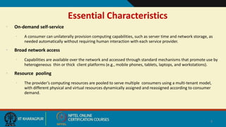 Essential Characteristics
• On-demand self-service
• A consumer can unilaterally provision computing capabilities, such as server time and network storage, as
needed automatically without requiring human interaction with each service provider.
• Broad network access
• Capabilities are available over the network and accessed through standard mechanisms that promote use by
heterogeneous thin or thick client platforms (e.g., mobile phones, tablets, laptops, and workstations).
• Resource pooling
• The provider’s computing resources are pooled to serve multiple consumers using a multi-tenant model,
with different physical and virtual resources dynamically assigned and reassigned according to consumer
demand.
4
 