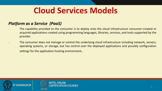 Cloud Services Models
Platform as a Service (PaaS)
 The capability provided to the consumer is to deploy onto the cloud infrastructure consumer-created or
acquired applications created using programming languages, libraries, services, and tools supported by the
provider.
 The consumer does not manage or control the underlying cloud infrastructure including network, servers,
operating systems, or storage, but has control over the deployed applications and possibly configuration
settings for the application-hosting environment.
8
 