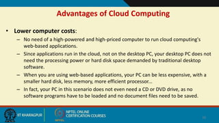 Advantages of Cloud Computing
• Lower computer costs:
– No need of a high-powered and high-priced computer to run cloud computing's
web-based applications.
– Since applications run in the cloud, not on the desktop PC, your desktop PC does not
need the processing power or hard disk space demanded by traditional desktop
software.
– When you are using web-based applications, your PC can be less expensive, with a
smaller hard disk, less memory, more efficient processor...
– In fact, your PC in this scenario does not even need a CD or DVD drive, as no
software programs have to be loaded and no document files need to be saved.
16
 