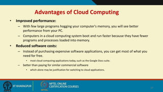 Advantages of Cloud Computing
• Improved performance:
– With few large programs hogging your computer's memory, you will see better
performance from your PC.
– Computers in a cloud computing system boot and run faster because they have fewer
programs and processes loaded into memory.
• Reduced software costs:
– Instead of purchasing expensive software applications, you can get most of what you
need for free.
• most cloud computing applications today, such as the Google Docs suite.
– better than paying for similar commercial software
• which alone may be justification for switching to cloud applications.
17
 