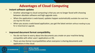 Advantages of Cloud Computing
• Instant software updates
– Another advantage to cloud computing is that you are no longer faced with choosing
between obsolete software and high upgrade costs.
– When the application is web-based, updates happen automatically available the next time
you log into the cloud.
– When you access a web-based application, you get the latest version without needing to pay
for or download an upgrade.
• Improved document format compatibility.
– You do not have to worry about the documents you create on your machine being
compatible with other users' applications or OS.
– There are less format incompatibilities when everyone is sharing documents and
applications in the cloud.
18
 