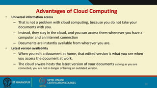 Advantages of Cloud Computing
• Universal information access
– That is not a problem with cloud computing, because you do not take your
documents with you.
– Instead, they stay in the cloud, and you can access them whenever you have a
computer and an Internet connection
– Documents are instantly available from wherever you are.
• Latest version availability
– When you edit a document at home, that edited version is what you see when
you access the document at work.
– The cloud always hosts the latest version of your documents as long as you are
connected, you are not in danger of having an outdated version.
20
 