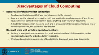 Disadvantages of Cloud Computing
• Requires a constant internet connection
– Cloud computing is impossible if you cannot connect to the Internet.
– Since you use the Internet to connect to both your applications and documents, if you do not
have an Internet connection you cannot access anything, even your own documents.
– A dead Internet connection means no work and in areas where Internet connections are few or
inherently unreliable, this could be a deal-breaker.
• Does not work well with low-speed connections
– Similarly, a low-speed Internet connection, such as that found with dial-up services, makes
cloud computing painful at best and often impossible.
– Web-based applications require a lot of bandwidth to download, as do large documents.
22
 