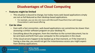 Disadvantages of Cloud Computing
• Features might be limited
– This situation is bound to change, but today many web-based applications simply
are not as full-featured as their desktop-based applications.
• For example, you can do a lot more with Microsoft PowerPoint than with Google
Presentation's web-based offering
• Can be slow
– Even with a fast connection, web-based applications can sometimes be slower than
accessing a similar software program on your desktop PC.
– Everything about the program, from the interface to the current document, has to
be sent back and forth from your computer to the computers in the cloud.
– If the cloud servers happen to be backed up at that moment, or if the Internet is
having a slow day, you would not get the instantaneous access you might expect
from desktop applications.
23
 