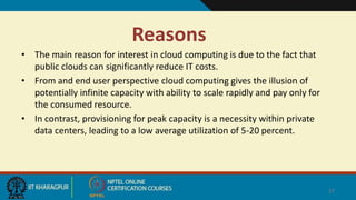 Reasons
• The main reason for interest in cloud computing is due to the fact that
public clouds can significantly reduce IT costs.
• From and end user perspective cloud computing gives the illusion of
potentially infinite capacity with ability to scale rapidly and pay only for
the consumed resource.
• In contrast, provisioning for peak capacity is a necessity within private
data centers, leading to a low average utilization of 5-20 percent.
27
 